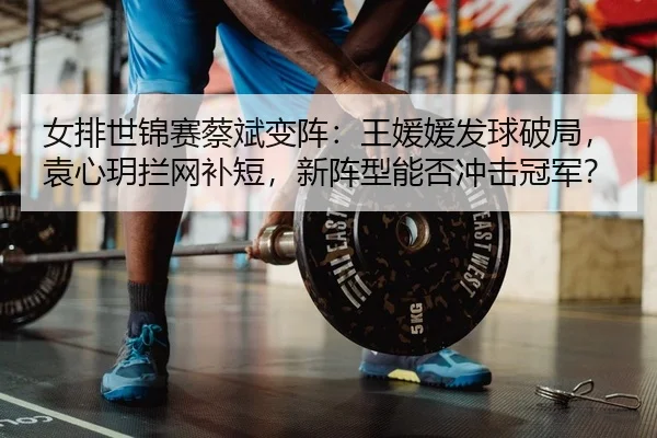女排世锦赛蔡斌变阵：王媛媛发球破局，袁心玥拦网补短，新阵型能否冲击冠军？ | yaxin